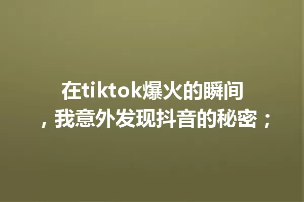 在tiktok爆火的瞬间,我意外发现抖音的秘密; 一