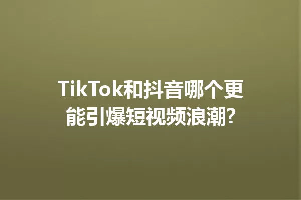 TikTok和抖音哪个更能引爆短视频浪潮? 一