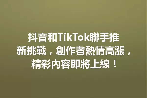 抖音和TikTok聯手推新挑戰,創作者熱情高漲,精彩內容即將上線! 一