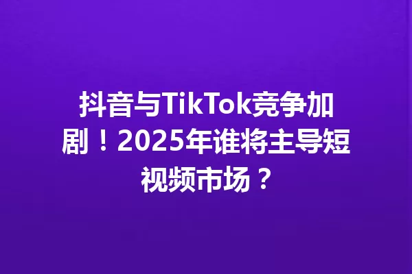 抖音与TikTok竞争加剧!2025年谁将主导短视频市场? 一
