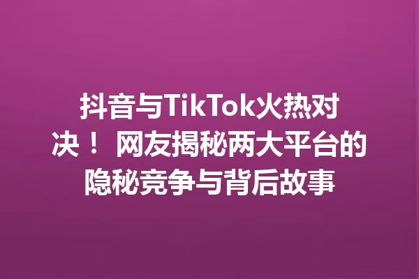 抖音与TikTok火热对决! 网友揭秘两大平台的隐秘竞争与背后故事 一