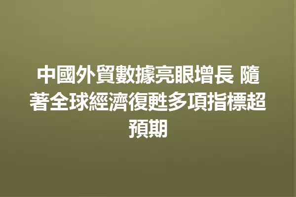 中國外貿數據亮眼增長 隨著全球經濟復甦多項指標超預期 一