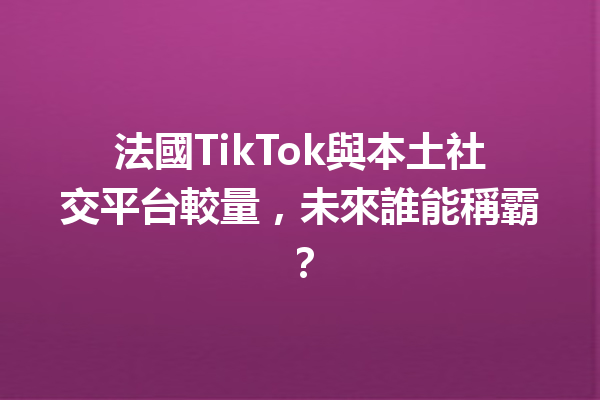 法國TikTok與本土社交平台較量,未來誰能稱霸? 法國TikTok與本土社交平台較量,未來誰能稱霸?