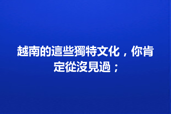 越南的這些獨特文化,你肯定從沒見過; 越南的這些獨特文化,你肯定從沒見過;