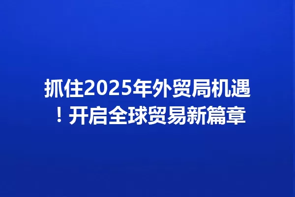 抓住2025年外贸局机遇!开启全球贸易新篇章 一