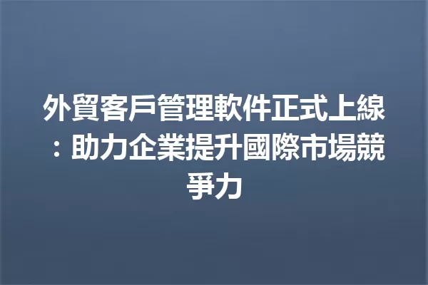 外貿客戶管理軟件正式上線:助力企業提升國際市場競爭力 一