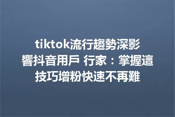 tiktok流行趨勢深影響抖音用戶 行家:掌握這技巧增粉快速不再難 一