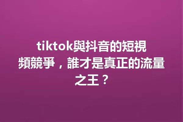tiktok與抖音的短視頻競爭,誰才是真正的流量之王? 一