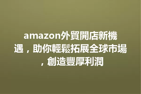 amazon外貿開店新機遇,助你輕鬆拓展全球市場,創造豐厚利潤 一