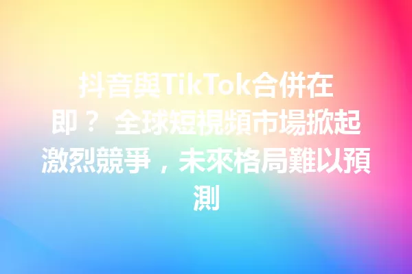 抖音與TikTok合併在即? 全球短視頻市場掀起激烈競爭,未來格局難以預測 1