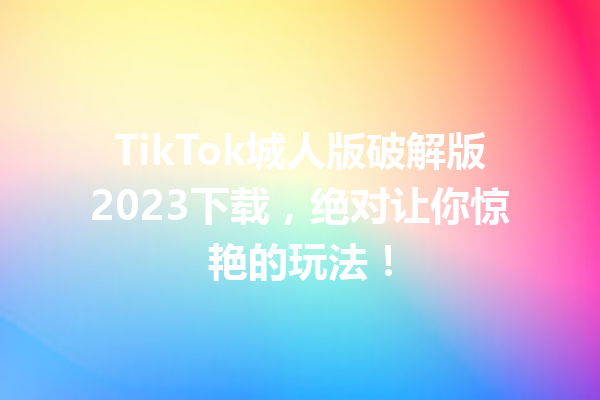 TikTok城人版破解版2023下载,绝对让你惊艳的玩法! TikTok城人版破解版2023下载,绝对让你惊艳的玩法!