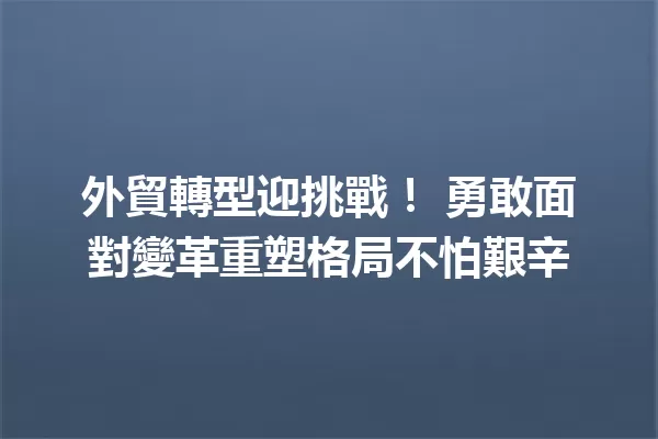 外貿轉型迎挑戰! 勇敢面對變革重塑格局不怕艱辛 一