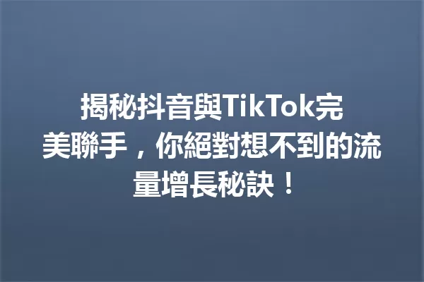 揭秘抖音與TikTok完美聯手,你絕對想不到的流量增長秘訣! 一
