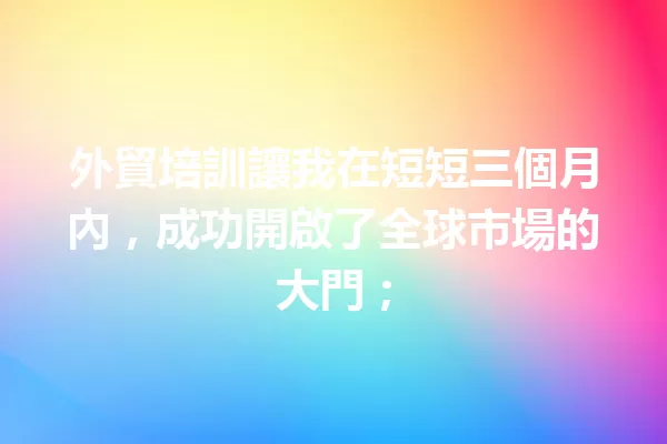 外貿培訓讓我在短短三個月內，成功開啟了全球市場的大門； 一