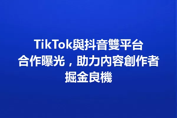 TikTok與抖音雙平台合作曝光,助力內容創作者掘金良機 一