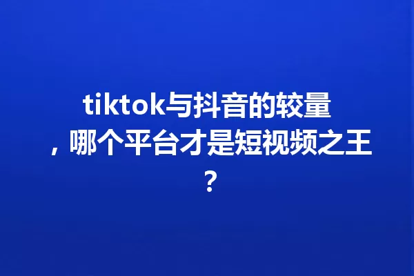 tiktok与抖音的较量,哪个平台才是短视频之王? 一