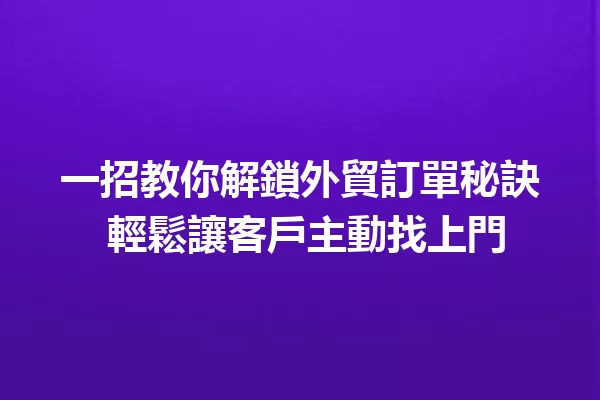 一招教你解鎖外貿訂單秘訣 輕鬆讓客戶主動找上門 一