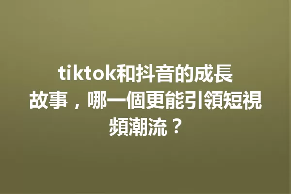 tiktok和抖音的成長故事，哪一個更能引領短視頻潮流？ 一