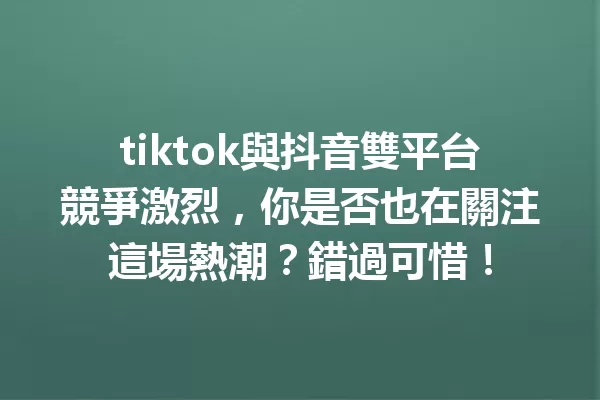 tiktok與抖音雙平台競爭激烈,你是否也在關注這場熱潮?錯過可惜! 一
