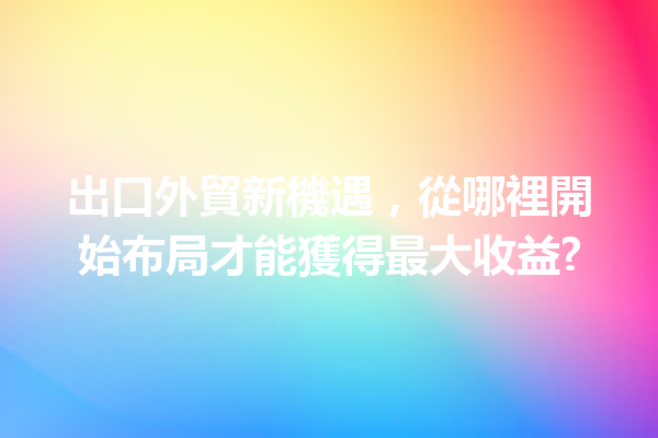 出口外貿新機遇,從哪裡開始布局才能獲得最大收益? 出口外貿新機遇,從哪裡開始布局才能獲得最大收益?