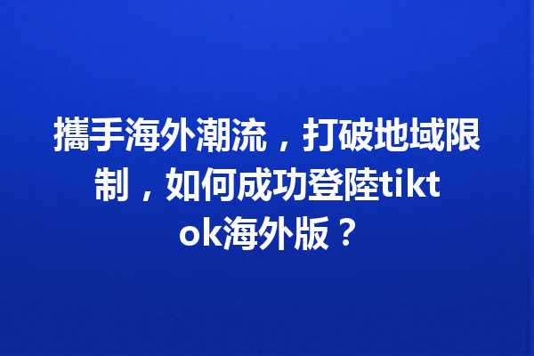 攜手海外潮流,打破地域限制,如何成功登陸tiktok海外版? 攜手海外潮流,打破地域限制,如何成功登陸tiktok海外版?