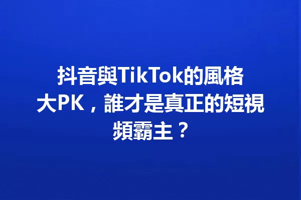 抖音與TikTok的風格大PK,誰才是真正的短視頻霸主? 一