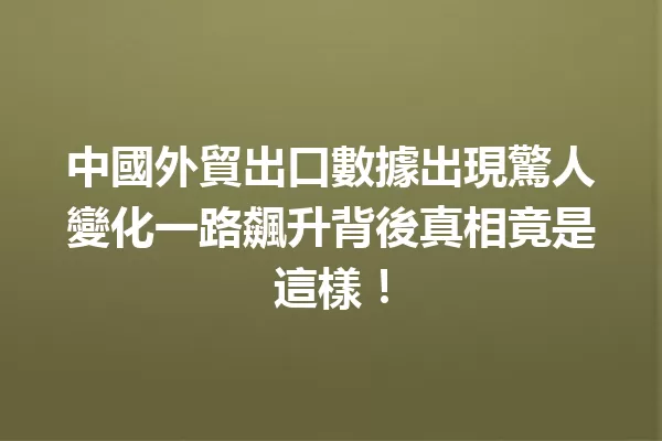 中國外貿出口數據出現驚人變化一路飆升背後真相竟是這樣! 一