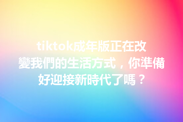 tiktok成年版正在改變我們的生活方式,你準備好迎接新時代了嗎? tiktok成年版正在改變我們的生活方式,你準備好迎接新時代了嗎?