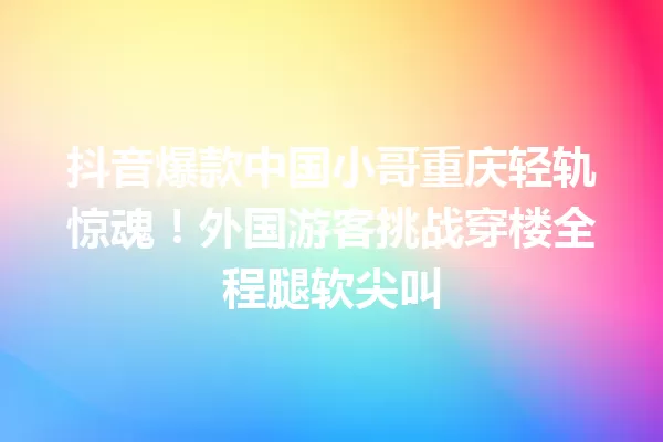抖音爆款中国小哥重庆轻轨惊魂!外国游客挑战穿楼全程腿软尖叫 一