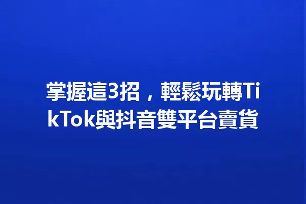 掌握這3招,輕鬆玩轉TikTok與抖音雙平台賣貨 一