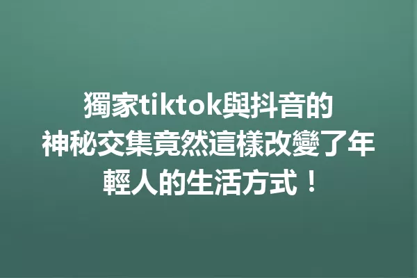 獨家tiktok與抖音的神秘交集竟然這樣改變了年輕人的生活方式! 一