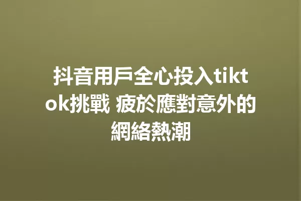 抖音用戶全心投入tiktok挑戰 疲於應對意外的網絡熱潮 一