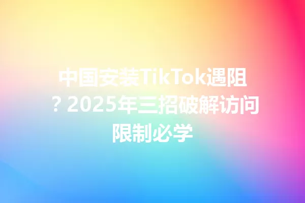 中国安装TikTok遇阻?2025年三招破解访问限制必学 一