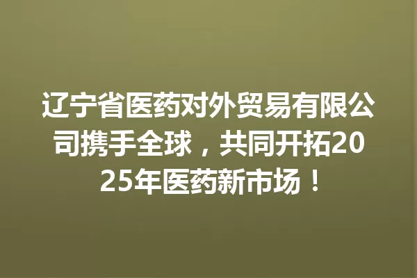 辽宁省医药对外贸易有限公司携手全球,共同开拓2025年医药新市场! 一