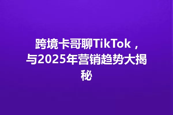 跨境卡哥聊TikTok,与2025年营销趋势大揭秘 一