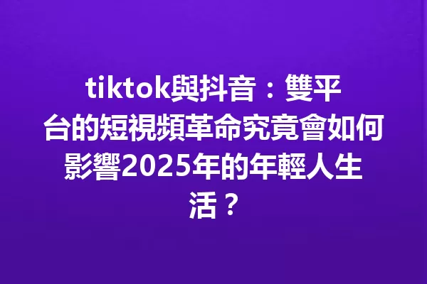 tiktok與抖音：雙平台的短視頻革命究竟會如何影響2025年的年輕人生活？1