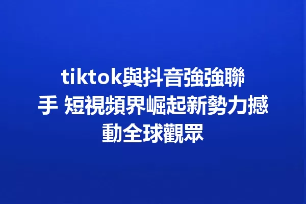 tiktok與抖音強強聯手 短視頻界崛起新勢力撼動全球觀眾 一