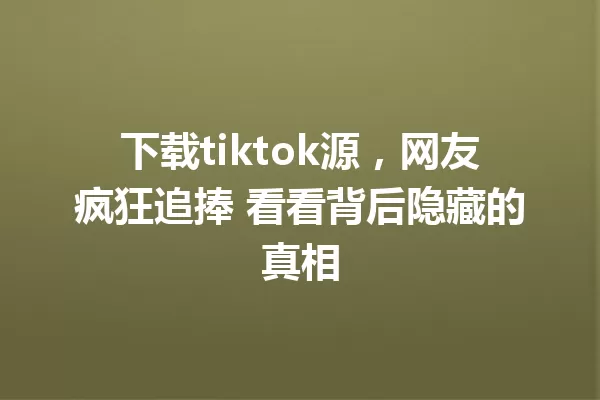 下载tiktok源,网友疯狂追捧 看看背后隐藏的真相 一