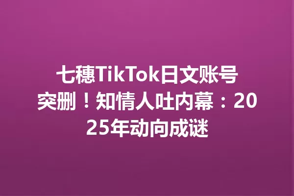 七穗TikTok日文账号突删!知情人吐内幕:2025年动向成谜 一