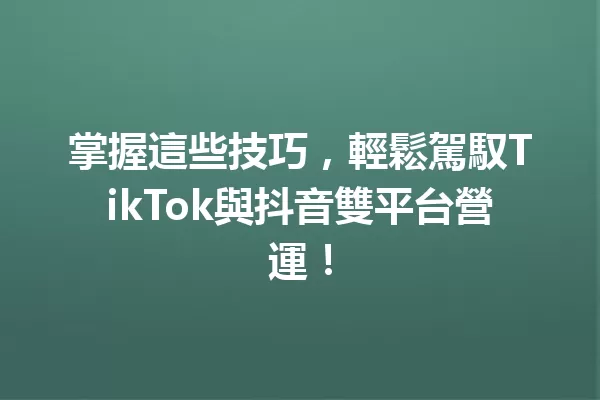 掌握這些技巧,輕鬆駕馭TikTok與抖音雙平台營運! 一