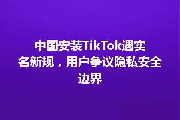 中国安装TikTok遇实名新规,用户争议隐私安全边界 一