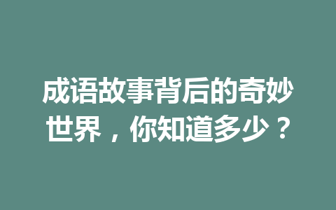 成语故事背后的奇妙世界,你知道多少? 成语故事背后的奇妙世界,你知道多少?