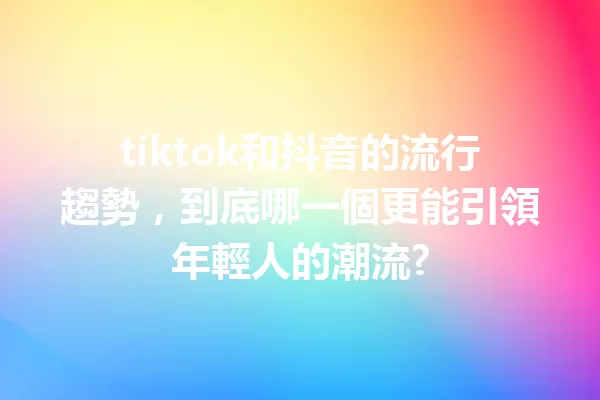 tiktok和抖音的流行趨勢,到底哪一個更能引領年輕人的潮流? 一