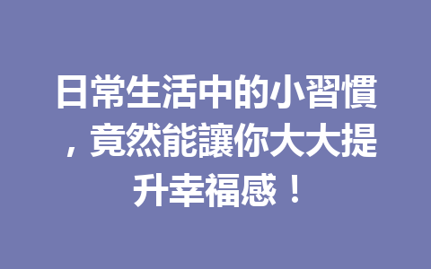 日常生活中的小習慣,竟然能讓你大大提升幸福感! 日常生活中的小習慣,竟然能讓你大大提升幸福感!