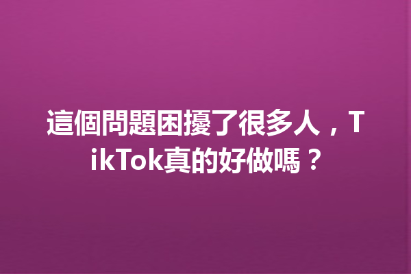 這個問題困擾了很多人,TikTok真的好做嗎? 這個問題困擾了很多人,TikTok真的好做嗎?