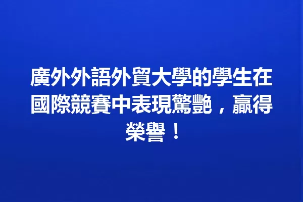 廣外外語外貿大學的學生在國際競賽中表現驚艷,贏得榮譽! 一