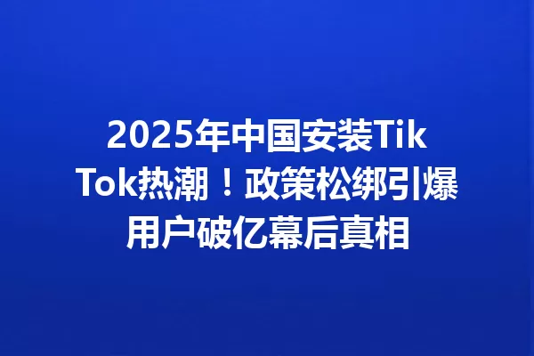 2025年中国安装TikTok热潮!政策松绑引爆用户破亿幕后真相 一