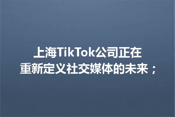 上海TikTok公司正在重新定义社交媒体的未来; 一