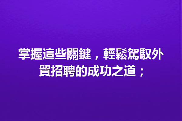 掌握這些關鍵,輕鬆駕馭外貿招聘的成功之道; 掌握這些關鍵,輕鬆駕馭外貿招聘的成功之道;