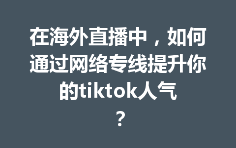 在海外直播中,如何通过网络专线提升你的tiktok人气? 在海外直播中,如何通过网络专线提升你的tiktok人气?